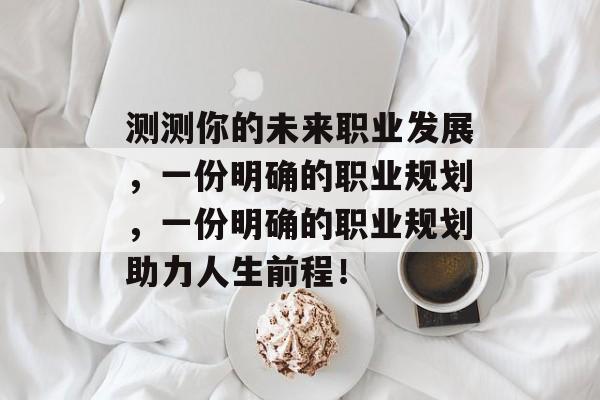 测测你的未来职业发展,一份明确的职业规划,一份明确的职业规划助力人生前程! 测测你的未来职业发展,一份明确的职业规划,一份明确的职业规划助力人生前程!