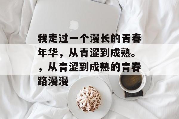 我走过一个漫长的青春年华，从青涩到成熟。，从青涩到成熟的青春路漫漫