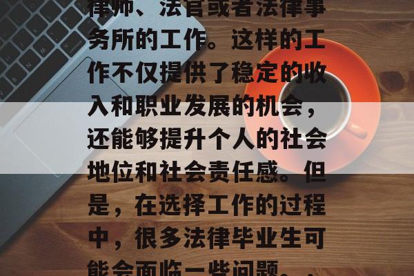 在忙碌的生活中,法律毕业生通常会选择从事律师、法官或者法律事务所的工作。这样的工作不仅提供了稳定的收入和职业发展的机会,还能够提升个人的社会地位和社会责任感。但是,在选择工作的过程中,很多法律毕业生可能会面临一些问题。,法律规定,你应该如何选择工作? 在忙碌的生活中,法律毕业生通常会选择从事律师、法官或者法律事务所的工作。这样的工作不仅提供了稳定的收入和职业发展的机会,还能够提升个人的社会地位和社会责任感。但是,在选择工作的过程中,很多法律毕业生可能会面临一些问题。,法律规定,你应该如何选择工作?
