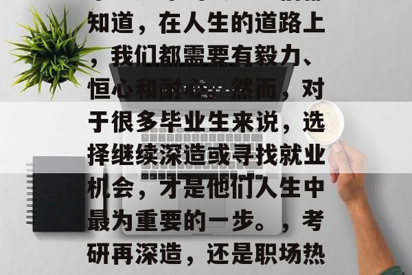 毕业多年的大学生们都知道,在人生的道路上,我们都需要有毅力、恒心和耐心。然而,对于很多毕业生来说,选择继续深造或寻找就业机会,才是他们人生中最为重要的一步。,考研再深造,还是职场热火朝天? 毕业多年的大学生们都知道,在人生的道路上,我们都需要有毅力、恒心和耐心。然而,对于很多毕业生来说,选择继续深造或寻找就业机会,才是他们人生中最为重要的一步。,考研再深造,还是职场热火朝天?