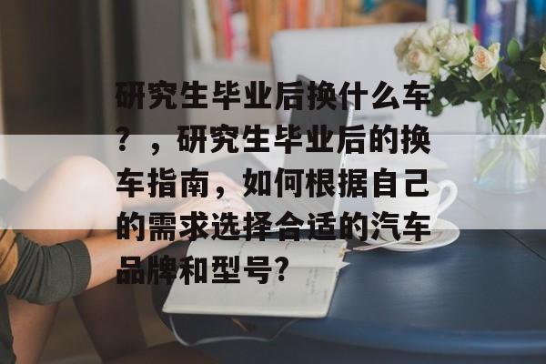 研究生毕业后换什么车？，研究生毕业后的换车指南，如何根据自己的需求选择合适的汽车品牌和型号?