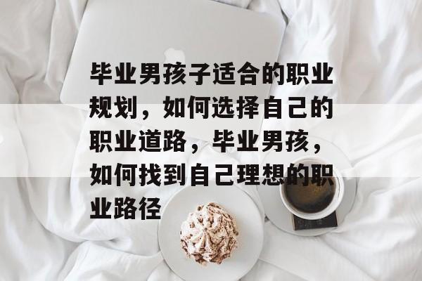 毕业男孩子适合的职业规划,如何选择自己的职业道路,毕业男孩,如何找到自己理想的职业路径 毕业男孩子适合的职业规划,如何选择自己的职业道路,毕业男孩,如何找到自己理想的职业路径