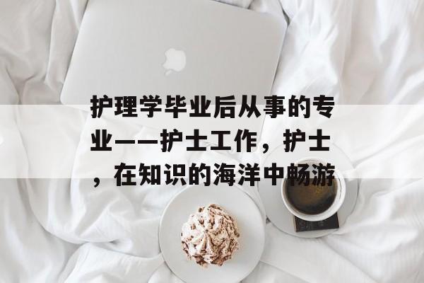 护理学毕业后从事的专业——护士工作，护士，在知识的海洋中畅游