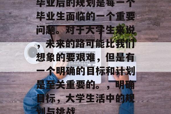 毕业后的规划是每一个毕业生面临的一个重要问题。对于大学生来说，未来的路可能比我们想象的要艰难，但是有一个明确的目标和计划是至关重要的。，明确目标，大学生活中的规划与挑战