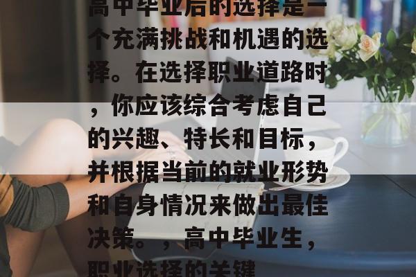 高中毕业后的选择是一个充满挑战和机遇的选择。在选择职业道路时，你应该综合考虑自己的兴趣、特长和目标，并根据当前的就业形势和自身情况来做出最佳决策。，高中毕业生，职业选择的关键