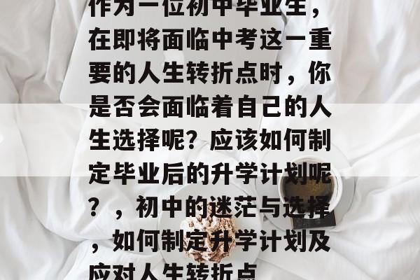 作为一位初中毕业生,在即将面临中考这一重要的人生转折点时,你是否会面临着自己的人生选择呢?应该如何制定毕业后的升学计划呢?,初中的迷茫与选择,如何制定升学计划及应对人生转折点 作为一位初中毕业生,在即将面临中考这一重要的人生转折点时,你是否会面临着自己的人生选择呢?应该如何制定毕业后的升学计划呢?,初中的迷茫与选择,如何制定升学计划及应对人生转折点