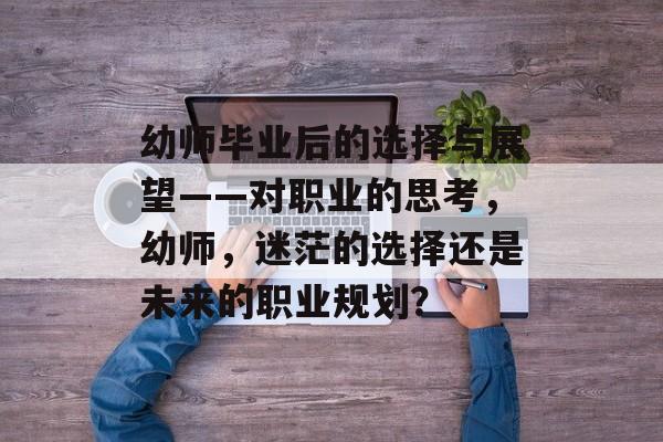 幼师毕业后的选择与展望——对职业的思考,幼师,迷茫的选择还是未来的职业规划? 幼师毕业后的选择与展望——对职业的思考,幼师,迷茫的选择还是未来的职业规划?