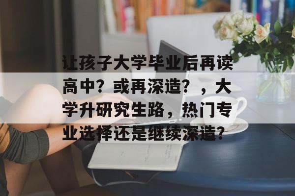 让孩子大学毕业后再读高中?或再深造?,大学升研究生路,热门专业选择还是继续深造? 让孩子大学毕业后再读高中?或再深造?,大学升研究生路,热门专业选择还是继续深造?