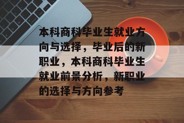 本科商科毕业生就业方向与选择,毕业后的新职业,本科商科毕业生就业前景分析,新职业的选择与方向参考 本科商科毕业生就业方向与选择,毕业后的新职业,本科商科毕业生就业前景分析,新职业的选择与方向参考