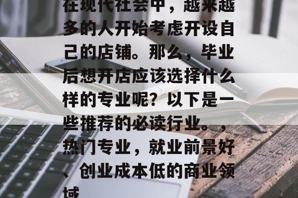 在现代社会中，越来越多的人开始考虑开设自己的店铺。那么，毕业后想开店应该选择什么样的专业呢？以下是一些推荐的必读行业。，热门专业，就业前景好、创业成本低的商业领域