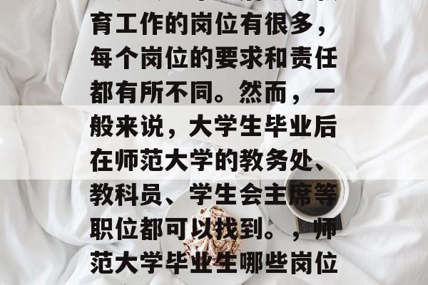 师范大学毕业后从事教育工作的岗位有很多,每个岗位的要求和责任都有所不同。然而,一般来说,大学生毕业后在师范大学的教务处、教科员、学生会主席等职位都可以找到。,师范大学毕业生哪些岗位适合他们? 师范大学毕业后从事教育工作的岗位有很多,每个岗位的要求和责任都有所不同。然而,一般来说,大学生毕业后在师范大学的教务处、教科员、学生会主席等职位都可以找到。,师范大学毕业生哪些岗位适合他们?