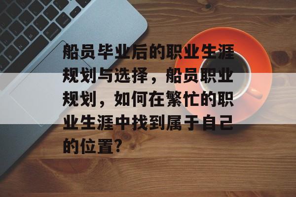 船员毕业后的职业生涯规划与选择，船员职业规划，如何在繁忙的职业生涯中找到属于自己的位置?
