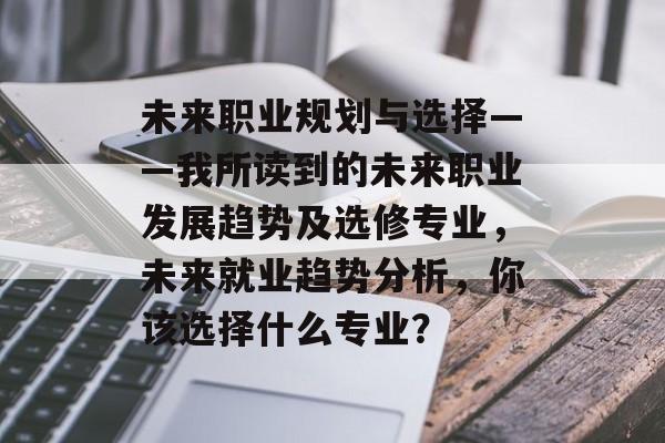 未来职业规划与选择——我所读到的未来职业发展趋势及选修专业,未来就业趋势分析,你该选择什么专业? 未来职业规划与选择——我所读到的未来职业发展趋势及选修专业,未来就业趋势分析,你该选择什么专业?