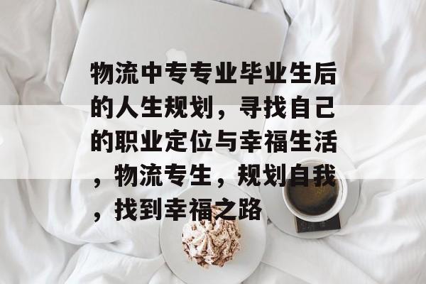 物流中专专业毕业生后的人生规划，寻找自己的职业定位与幸福生活，物流专生，规划自我，找到幸福之路