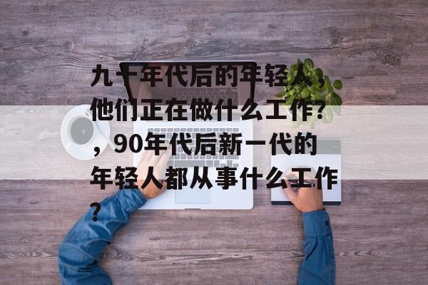 九十年代后的年轻人，他们正在做什么工作？，90年代后新一代的年轻人都从事什么工作？