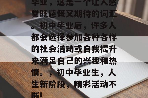 毕业，这是一个让人感觉既感慨又期待的词汇。初中毕业后，许多人都会选择参加各种各样的社会活动或自我提升来满足自己的兴趣和热情。，初中毕业生，人生新阶段，精彩活动不断!