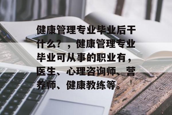 健康管理专业毕业后干什么?,健康管理专业毕业可从事的职业有,医生、心理咨询师、营养师、健康教练等。 健康管理专业毕业后干什么?,健康管理专业毕业可从事的职业有,医生、心理咨询师、营养师、健康教练等。