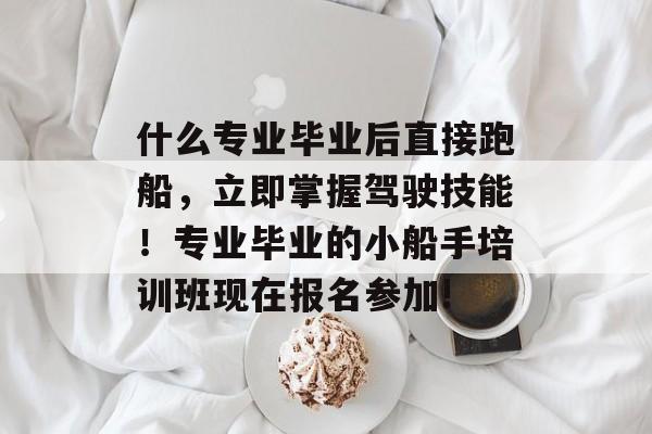 什么专业毕业后直接跑船,立即掌握驾驶技能!专业毕业的小船手培训班现在报名参加! 什么专业毕业后直接跑船,立即掌握驾驶技能!专业毕业的小船手培训班现在报名参加!