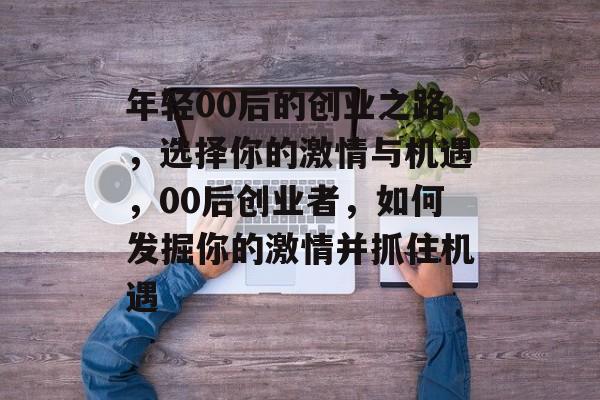 年轻00后的创业之路，选择你的激情与机遇，00后创业者，如何发掘你的激情并抓住机遇