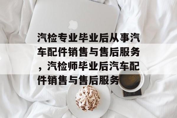 汽检专业毕业后从事汽车配件销售与售后服务,汽检师毕业后汽车配件销售与售后服务 汽检专业毕业后从事汽车配件销售与售后服务,汽检师毕业后汽车配件销售与售后服务