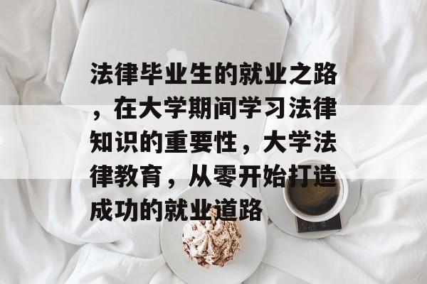 法律毕业生的就业之路，在大学期间学习法律知识的重要性，大学法律教育，从零开始打造成功的就业道路