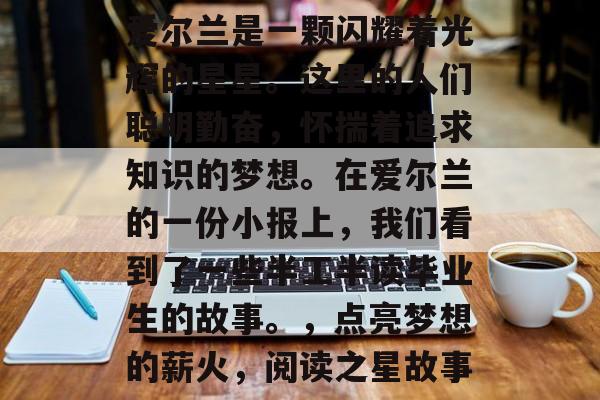 爱尔兰是一颗闪耀着光辉的星星。这里的人们聪明勤奋，怀揣着追求知识的梦想。在爱尔兰的一份小报上，我们看到了一些半工半读毕业生的故事。，点亮梦想的薪火，阅读之星故事
