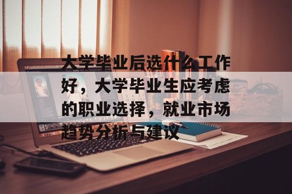 大学毕业后选什么工作好,大学毕业生应考虑的职业选择,就业市场趋势分析与建议 大学毕业后选什么工作好,大学毕业生应考虑的职业选择,就业市场趋势分析与建议