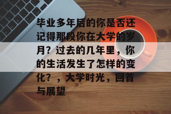 毕业多年后的你是否还记得那段你在大学的岁月?过去的几年里,你的生活发生了怎样的变化?,大学时光,回首与展望 毕业多年后的你是否还记得那段你在大学的岁月?过去的几年里,你的生活发生了怎样的变化?,大学时光,回首与展望