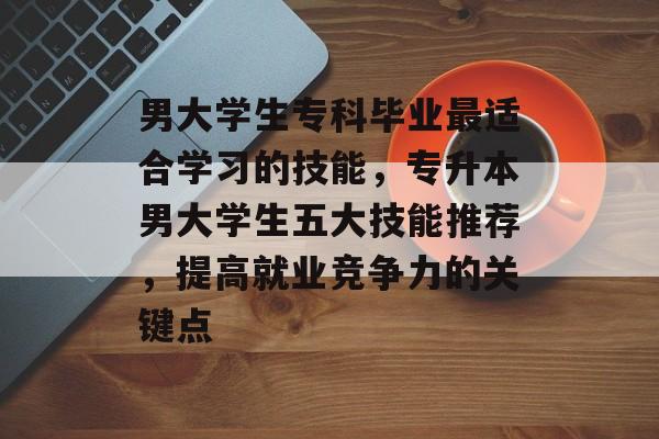 男大学生专科毕业最适合学习的技能，专升本男大学生五大技能推荐，提高就业竞争力的关键点