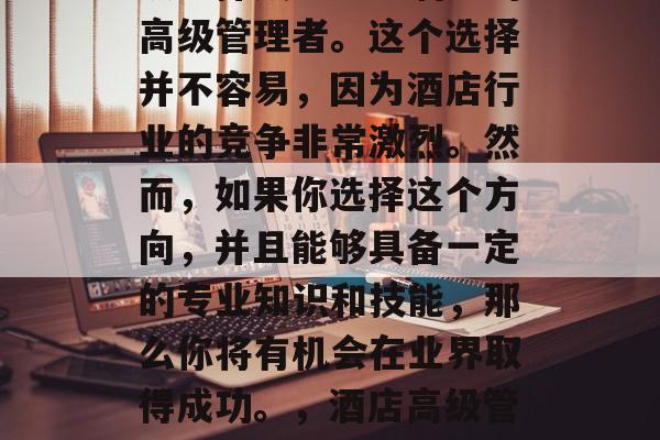 英国酒店管理毕业后可以选择成为一名酒店的高级管理者。这个选择并不容易，因为酒店行业的竞争非常激烈。然而，如果你选择这个方向，并且能够具备一定的专业知识和技能，那么你将有机会在业界取得成功。，酒店高级管理者，挑战与机会并存的职业道路