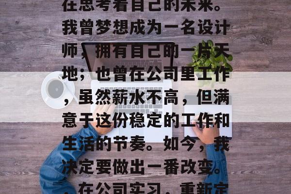 毕业的两年内，我一直在思考着自己的未来。我曾梦想成为一名设计师，拥有自己的一片天地；也曾在公司里工作，虽然薪水不高，但满意于这份稳定的工作和生活的节奏。如今，我决定要做出一番改变。，在公司实习，重新定义自我，走向设计之路
