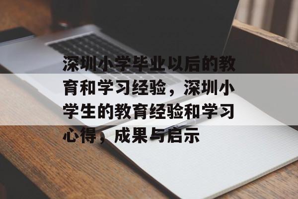 深圳小学毕业以后的教育和学习经验,深圳小学生的教育经验和学习心得,成果与启示 深圳小学毕业以后的教育和学习经验,深圳小学生的教育经验和学习心得,成果与启示