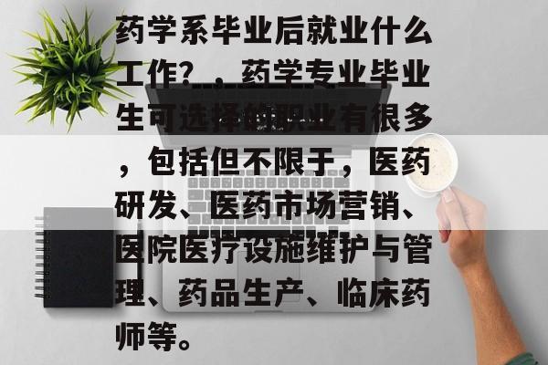 药学系毕业后就业什么工作?,药学专业毕业生可选择的职业有很多,包括但不限于,医药研发、医药市场营销、医院医疗设施维护与管理、药品生产、临床药师等。 药学系毕业后就业什么工作?,药学专业毕业生可选择的职业有很多,包括但不限于,医药研发、医药市场营销、医院医疗设施维护与管理、药品生产、临床药师等。