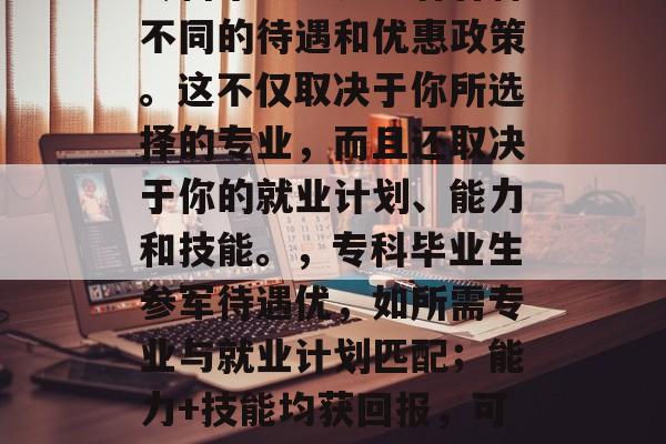 专科毕业生参军有各种不同的待遇和优惠政策。这不仅取决于你所选择的专业,而且还取决于你的就业计划、能力和技能。,专科毕业生参军待遇优,如所需专业与就业计划匹配;能力+技能均获回报,可助力求职或创业。 专科毕业生参军有各种不同的待遇和优惠政策。这不仅取决于你所选择的专业,而且还取决于你的就业计划、能力和技能。,专科毕业生参军待遇优,如所需专业与就业计划匹配;能力+技能均获回报,可助力求职或创业。