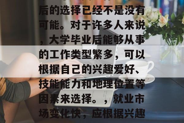 毕业了？找工作？毕业后的选择已经不是没有可能。对于许多人来说，大学毕业后能够从事的工作类型繁多，可以根据自己的兴趣爱好、技能能力和地理位置等因素来选择。，就业市场变化快，应根据兴趣爱好与能力选择职业