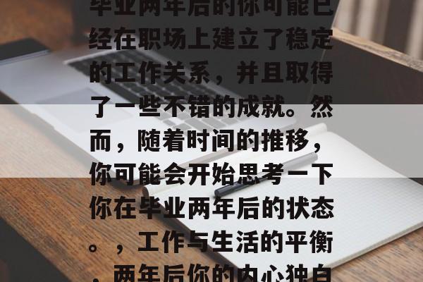 毕业两年后的你可能已经在职场上建立了稳定的工作关系，并且取得了一些不错的成就。然而，随着时间的推移，你可能会开始思考一下你在毕业两年后的状态。，工作与生活的平衡，两年后你的内心独白