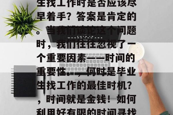 在职场的道路上,毕业生找工作时是否应该尽早着手?答案是肯定的。当我们谈论这个问题时,我们往往忽视了一个重要因素——时间的重要性。,何时是毕业生找工作的最佳时机?,时间就是金钱!如何利用好有限的时间寻找理想工作呢? 在职场的道路上,毕业生找工作时是否应该尽早着手?答案是肯定的。当我们谈论这个问题时,我们往往忽视了一个重要因素——时间的重要性。,何时是毕业生找工作的最佳时机?,时间就是金钱!如何利用好有限的时间寻找理想工作呢?