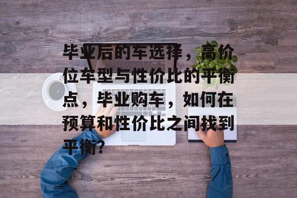 毕业后的车选择,高价位车型与性价比的平衡点,毕业购车,如何在预算和性价比之间找到平衡? 毕业后的车选择,高价位车型与性价比的平衡点,毕业购车,如何在预算和性价比之间找到平衡?