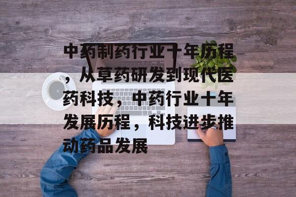 中药制药行业十年历程,从草药研发到现代医药科技,中药行业十年发展历程,科技进步推动药品发展 中药制药行业十年历程,从草药研发到现代医药科技,中药行业十年发展历程,科技进步推动药品发展