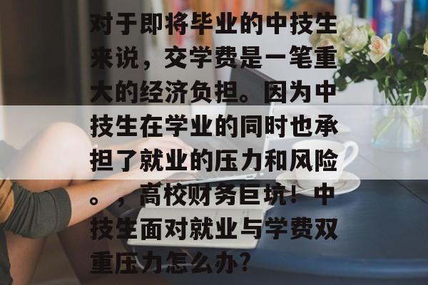 对于即将毕业的中技生来说,交学费是一笔重大的经济负担。因为中技生在学业的同时也承担了就业的压力和风险。,高校财务巨坑!中技生面对就业与学费双重压力怎么办? 对于即将毕业的中技生来说,交学费是一笔重大的经济负担。因为中技生在学业的同时也承担了就业的压力和风险。,高校财务巨坑!中技生面对就业与学费双重压力怎么办?