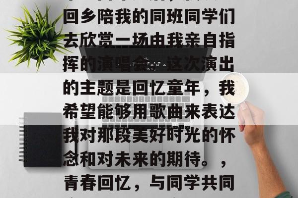 毕业两年多后,我决定回乡陪我的同班同学们去欣赏一场由我亲自指挥的演唱会。这次演出的主题是回忆童年,我希望能够用歌曲来表达我对那段美好时光的怀念和对未来的期待。,青春回忆,与同学共同演绎歌曲回忆童年 毕业两年多后,我决定回乡陪我的同班同学们去欣赏一场由我亲自指挥的演唱会。这次演出的主题是回忆童年,我希望能够用歌曲来表达我对那段美好时光的怀念和对未来的期待。,青春回忆,与同学共同演绎歌曲回忆童年