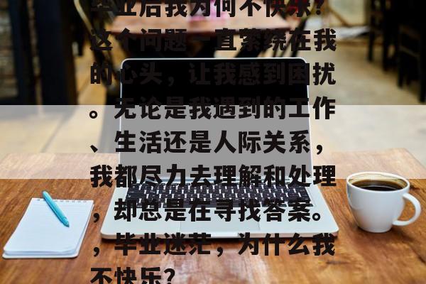 毕业后我为何不快乐?这个问题一直萦绕在我的心头,让我感到困扰。无论是我遇到的工作、生活还是人际关系,我都尽力去理解和处理,却总是在寻找答案。,毕业迷茫,为什么我不快乐? 毕业后我为何不快乐?这个问题一直萦绕在我的心头,让我感到困扰。无论是我遇到的工作、生活还是人际关系,我都尽力去理解和处理,却总是在寻找答案。,毕业迷茫,为什么我不快乐?