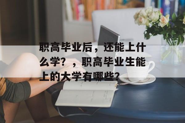 职高毕业后,还能上什么学?,职高毕业生能上的大学有哪些? 职高毕业后,还能上什么学?,职高毕业生能上的大学有哪些?