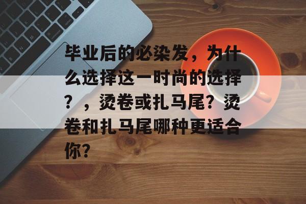 毕业后的必染发,为什么选择这一时尚的选择?,烫卷或扎马尾?烫卷和扎马尾哪种更适合你? 毕业后的必染发,为什么选择这一时尚的选择?,烫卷或扎马尾?烫卷和扎马尾哪种更适合你?