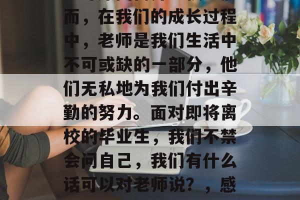 毕业后的社会上,我们往往常常因为工作、学习等原因离开学校。然而,在我们的成长过程中,老师是我们生活中不可或缺的一部分,他们无私地为我们付出辛勤的努力。面对即将离校的毕业生,我们不禁会问自己,我们有什么话可以对老师说?,感恩老师,毕业路上别忘了我们默默的付出和无私的奉献 毕业后的社会上,我们往往常常因为工作、学习等原因离开学校。然而,在我们的成长过程中,老师是我们生活中不可或缺的一部分,他们无私地为我们付出辛勤的努力。面对即将离校的毕业生,我们不禁会问自己,我们有什么话可以对老师说?,感恩老师,毕业路上别忘了我们默默的付出和无私的奉献