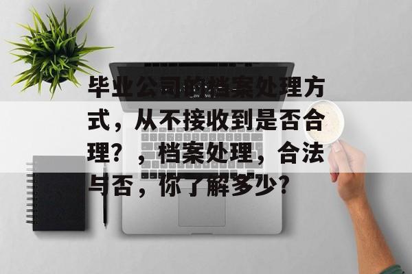 毕业公司的档案处理方式,从不接收到是否合理?,档案处理,合法与否,你了解多少? 毕业公司的档案处理方式,从不接收到是否合理?,档案处理,合法与否,你了解多少?