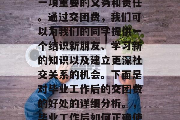 毕业工作后的交团费是一项重要的义务和责任。通过交团费,我们可以为我们的同学提供一个结识新朋友、学习新的知识以及建立更深社交关系的机会。下面是对毕业工作后的交团费的好处的详细分析。,毕业工作后如何正确使用交团费?好处分析 毕业工作后的交团费是一项重要的义务和责任。通过交团费,我们可以为我们的同学提供一个结识新朋友、学习新的知识以及建立更深社交关系的机会。下面是对毕业工作后的交团费的好处的详细分析。,毕业工作后如何正确使用交团费?好处分析
