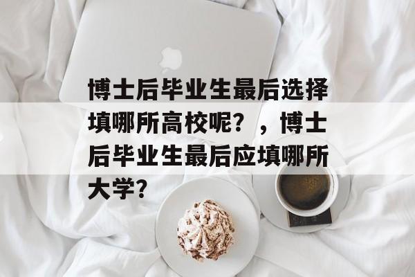 博士后毕业生最后选择填哪所高校呢?,博士后毕业生最后应填哪所大学? 博士后毕业生最后选择填哪所高校呢?,博士后毕业生最后应填哪所大学?