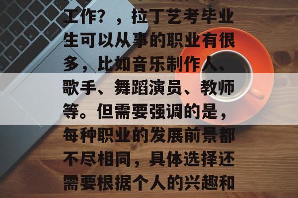 拉丁艺考毕业后做什么工作？，拉丁艺考毕业生可以从事的职业有很多，比如音乐制作人、歌手、舞蹈演员、教师等。但需要强调的是，每种职业的发展前景都不尽相同，具体选择还需要根据个人的兴趣和能力来决定。