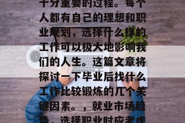 毕业后的找工作是一个十分重要的过程。每个人都有自己的理想和职业规划,选择什么样的工作可以极大地影响我们的人生。这篇文章将探讨一下毕业后找什么工作比较锻炼的几个关键因素。,就业市场趋势,选择职业时应考虑的关键因素分析 毕业后的找工作是一个十分重要的过程。每个人都有自己的理想和职业规划,选择什么样的工作可以极大地影响我们的人生。这篇文章将探讨一下毕业后找什么工作比较锻炼的几个关键因素。,就业市场趋势,选择职业时应考虑的关键因素分析